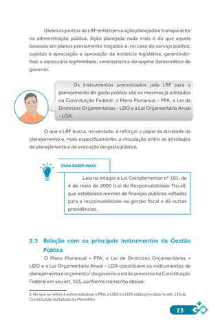 23
Diversos pontos da LRF enfatizam a ação planejada e transparente
na administração pública. Ação planejada nada mais é do que aquela
baseada em planos previamente traçados e, no caso do serviço público,
sujeitos à apreciação e aprovação da instância legislativa, garantindo-
lhes a necessária legitimidade, característica do regime democrático de
governo.
Os instrumentos preconizados pela LRF para o
planejamento do gasto público são os mesmos já adotados
na Constituição Federal: o Plano Plurianual - PPA, a Lei de
Diretrizes Orçamentárias - LDO e a Lei Orçamentária Anual
- LOA.
O que a LRF busca, na verdade, é reforçar o papel da atividade de
planejamento e, mais especificamente, a vinculação entre as atividades
de planejamento e de execução do gasto público.
PARA SABER MAIS!
Leia na íntegra a Lei Complementar nº 101, de
4 de maio de 2000 (Lei de Responsabilidade Fiscal),
que estabelece normas de finanças públicas voltadas
para a responsabilidade na gestão fiscal e dá outras
providências.
2.3 	 Relação com os principais instrumentos da Gestão
Pública
O Plano Plurianual – PPA, a Lei de Diretrizes Orçamentárias –
LDO e a Lei Orçamentária Anual – LOA constituem os instrumentos de
planejamentoeorçamento2
dogovernoeestãoprevistosnaConstituição
Federal em seu art. 165, conforme transcrito abaixo:
2 No que se refere à esfera estadual, o PPA, a LDO e a LOA estão previstas no art. 136 da
Constituição do Estado do Maranhão.
 