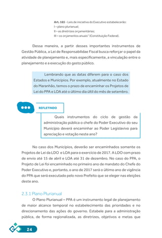 24
Art. 165 - Leis de iniciativa do Executivo estabelecerão:
I – plano plurianual;
II – as diretrizes orçamentárias;
III – os orçamentos anuais” (Constituição Federal).
Dessa maneira, a partir desses importantes instrumentos de
Gestão Pública, a Lei de Responsabilidae Fiscal busca reforçar o papel da
atividade de planejamento e, mais especificamente, a vinculação entre o
planejamento e a execução do gasto público.
Lembrando que as datas diferem para o caso dos
Estados e Municípios. Por exemplo, atualmente no Estado
do Maranhão, temos o prazo de encaminhar os Projetos de
Lei do PPA e LOA até o último dia últil do mês de setembro.
REFLETINDO
Quais instrumentos do ciclo de gestão da
administração pública o chefe do Poder Executivo do seu
Município deverá encaminhar ao Poder Legislavivo para
apreciação e votação neste ano?
No caso dos Municípios, deverão ser encaminhados somente os
Projetos de Lei da LDO e LOA para o exercício de 2017. A LDO com prazo
de envio até 15 de abril e LOA até 31 de dezembro. No caso do PPA, o
Projeto de Lei foi encaminhado no primeiro ano de mandato do Chefe do
Poder Executivo e, portanto, o ano de 2017 será o último ano de vigência
do PPA que será executado pelo novo Prefeito que se eleger nas eleições
deste ano.
2.3.1 Plano Plurianual
O Plano Plurianual – PPA é um instrumento legal de planejamento
de maior alcance temporal no estabelecimento das prioridades e no
direcionamento das ações do governo. Estabele para a administração
pública, de forma regionalizada, as diretrizes, objetivos e metas que
 