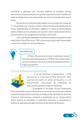 25
orientarão a aplicação dos recursos públicos (e privados quando
decorrentes de parcerias) para um período equivalente ao do mandato do
chefe do Poder Executivo deslocando um exercício (atualmente quatro
anos).
DeacordocomaConstituiçãoFederal,emseuartigo165,parágrafo
1º, fica definido que  a lei que instituir o Plano Plurianual estabelecerá, de
forma regionalizada, as diretrizes, objetivos e metas da administração
pública federal para as despesas de capital e outras delas decorrentes e
para as relativas aos programas de duração continuada.
JáaLeideResponsabilidadeFiscalnãoestabeleceespecificamente
nadasobreoPlanoPlurianual–PPA,umavezqueapartequetratavasobre
o assunto foi objeto de veto presidencial.
PARA SABER MAIS!
O Plano Plurianual dos entes é publicado sempre
que aprovado pelo legislativo. O PPA do seu Estado pode
ser encontrado no site da Secretaria de Planejamento (ou
órgão equivalente).
2.3.2 Lei de Diretrizes Orçamentárias
A Lei de Diretrizes Orçamentárias - LDO,
por sua vez, é o elo entre o Plano Plurianual – PPA,
que funciona como um plano de Governo, e a Lei
Orçamentária, instrumento de viabilização da
execução dos programas governamentais.
O parágrafo 2º do artigo 165 da Constituição
FederalestabelecequeaLDOdeverácompreenderasmetaseprioridades
daadministraçãopública,incluindoas despesasdecapital paraoexercício
financeiro subsequente; orientará a elaboração da Lei Orçamentária
Anual; disporá de alterações na legislação tributária; e estabelecerá a
política de aplicação das agências financeiras oficiais de fomento.
$
 
