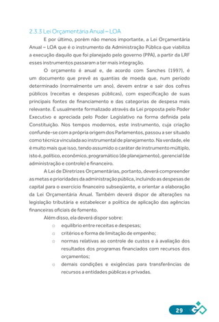 29
2.3.3 Lei Orçamentária Anual – LOA
E por último, porém não menos importante, a Lei Orçamentária
Anual – LOA que é o instrumento da Administração Pública que viabiliza
a execução daquilo que foi planejado pelo governo (PPA), a partir da LRF
esses instrumentos passaram a ter mais integração.
O orçamento é anual e, de acordo com Sanches (1997), é
um documento que prevê as quantias de moeda que, num período
determinado (normalmente um ano), devem entrar e sair dos cofres
públicos (receitas e despesas públicas), com especificação de suas
principais fontes de financiamento e das categorias de despesa mais
relevante. É usualmente formalizado através da Lei proposta pelo Poder
Executivo e apreciada pelo Poder Legislativo na forma definida pela
Constituição. Nos tempos modernos, este instrumento, cuja criação
confunde-se com a própria origem dos Parlamentos, passou a ser situado
comotécnicavinculadaaoinstrumentaldeplanejamento.Naverdade,ele
é muito mais que isso, tendo assumido o caráter de instrumento múltiplo,
isto é, político, econômico, programático (de planejamento), gerencial (de
administração e controle) e financeiro.
A Lei de Diretrizes Orçamentárias, portanto, deverá compreender
asmetaseprioridadesdaadministraçãopública,incluindoas despesasde
capital para o exercício financeiro subseqüente, e orientar a elaboração
da Lei Orçamentária Anual. Também deverá dispor de alterações na
legislação tributária e estabelecer a política de aplicação das agências
financeiras oficiais de fomento.
Além disso, ela deverá dispor sobre:
o	 equilíbrio entre receitas e despesas;
o	 critérios e forma de limitação de empenho;
o	 normas relativas ao controle de custos e à avaliação dos
resultados dos programas financiados com recursos dos
orçamentos;
o	 demais condições e exigências para transferências de
recursos a entidades públicas e privadas.
 