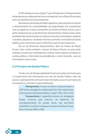 30
A LRF designa em seu artigo 5º que o Projeto de Lei Orçamentária
Anual deverá ser elaborado de forma compatível com o Plano Plurianual e
com a Lei de Diretrizes Orçamentárias.
QuandoencaminhadoaoPoderLegislativo,deveráconteremanexo
o demonstrativo da compatibilidade da programação dos orçamentos
com os objetivos e metas constantes do Anexo de Metas Fiscais, que é
parte integrante da Lei de Diretrizes Orçamentárias. Neste anexo serão
estabelecidas metas anuais, em valores correntes e constantes, relativas
a receitas, despesas, resultado nominal e primário e montante da dívida
pública, para o exercício a que se referirem e para os dois seguintes.
Na Lei de Diretrizes Orçamentárias, além do Anexo de Metas
Fiscais, deve conter também o  Anexo de Riscos Fiscais, no qual serão
avaliados os passivos contingentes e outros riscos capazes de afetar as
contas públicas, informando as providências a serem tomadas, caso se
concretizem esses riscos.
2.4 Princípios da Gestão Pública
Tendo a Lei de Responsabilidade Fiscal como plano de fundo para
o cumprimento dos intrumentos do ciclo da Gestão Pública, além de
possuir o planejamento como princípio norteador, possui os princípios da
transparência, controle e responsabilização.
Planejamento: no que se refere à esse princípio, a
LRF tornou obrigatória a elaboração dos três importantes
instrumentos da Gestão Pública, a saber: PPA, LDO e LOA.
Transparência: é garantida através de divulgação
ampla, inclusive pela internet, de relatórios de
acompanhamento de gestão fiscal, que permitem
indentificar receitas e despesas: Anexos de Metas Fiscais,
Riscos Fiscais, RREO e RGF.
 