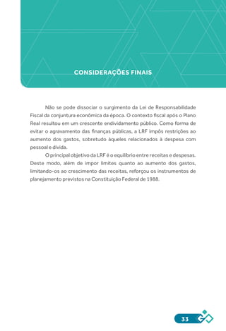 33
Não se pode dissociar o surgimento da Lei de Responsabilidade
Fiscal da conjuntura econômica da época. O contexto fiscal após o Plano
Real resultou em um crescente endividamento público. Como forma de
evitar o agravamento das finanças públicas, a LRF impôs restrições ao
aumento dos gastos, sobretudo àqueles relacionados à despesa com
pessoal e dívida.
O principal objetivo da LRF é o equilíbrio entre receitas e despesas.
Deste modo, além de impor limites quanto ao aumento dos gastos,
limitando-os ao crescimento das receitas, reforçou os instrumentos de
planejamento previstos na Constituição Federal de 1988.
CONSIDERAÇÕES FINAIS
 