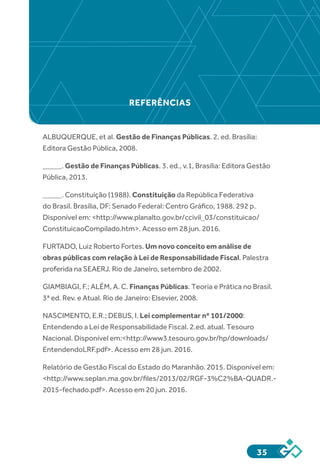 35
ALBUQUERQUE, et al. Gestão de Finanças Públicas. 2. ed. Brasília:
Editora Gestão Pública, 2008.
_____. Gestão de Finanças Públicas. 3. ed., v.1, Brasília: Editora Gestão
Pública, 2013.
_____. Constituição (1988). Constituição da República Federativa
do Brasil. Brasília, DF: Senado Federal: Centro Gráfico, 1988. 292 p.
Disponível em: <http://www.planalto.gov.br/ccivil_03/constituicao/
ConstituicaoCompilado.htm>. Acesso em 28 jun. 2016.
FURTADO, Luiz Roberto Fortes. Um novo conceito em análise de
obras públicas com relação à Lei de Responsabilidade Fiscal. Palestra
proferida na SEAERJ. Rio de Janeiro, setembro de 2002.
GIAMBIAGI, F.; ALÉM, A. C. Finanças Públicas. Teoria e Prática no Brasil.
3ª ed. Rev. e Atual. Rio de Janeiro: Elsevier, 2008.
NASCIMENTO, E.R.; DEBUS, I. Lei complementar nº 101/2000:
Entendendo a Lei de Responsabilidade Fiscal. 2.ed. atual. Tesouro
Nacional. Disponível em:<http://www3.tesouro.gov.br/hp/downloads/
EntendendoLRF.pdf>. Acesso em 28 jun. 2016.
Relatório de Gestão Fiscal do Estado do Maranhão. 2015. Disponível em:
<http://www.seplan.ma.gov.br/files/2013/02/RGF-3%C2%BA-QUADR.-
2015-fechado.pdf>. Acesso em 20 jun. 2016.
REFERÊNCIAS
 