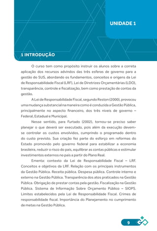 9
1 INTRODUÇÃO
O curso tem como propósito instruir os alunos sobre a correta
aplicação dos recursos advindos das três esferas de governo para a
gestão do SUS, abordando os fundamentos, conceitos e origens da Lei
de Responsabilidade Fiscal (LRF), Lei de Diretrizes Orçamentárias (LDO),
transparência, controle e fiscalização, bem como prestação de contas da
gestão.
ALeideResponsabilidadeFiscal,segundoReston(2000),provocou
umamudançasubstancialnamaneiracomoéconduzidaaGestãoPública,
principalmente no aspecto financeiro, dos três níveis de governo –
Federal, Estadual e Municipal.
Nesse sentido, para Furtado (2002), tornou-se preciso saber
planejar o que deverá ser executado, pois além da execução devem-
se controlar os custos envolvidos, cumprindo o programado dentro
do custo previsto. Sua criação fez parte do esforço em reformas do
Estado promovido pelo governo federal para estabilizar a economia
brasileira, reduzir o risco do país, equilibrar as contas públicas e estimular
investimentos externos no país a partir do Plano Real.
Ementa: contexto da Lei de Responsabilidade Fiscal – LRF.
Conceitos e objetivos da LRF. Relação com os principais instrumentos
da Gestão Pública. Receita pública. Despesa pública. Controle interno e
externo na Gestão Pública. Transparência dos atos praticados na Gestão
Pública. Obrigação de prestar contas pela gestão. Fiscalização na Gestão
Pública. Sistema de Informação Sobre Orçamento Público – SIOPS.
Limites estabelecidos pela Lei de Responsabilidade Fiscal. Crimes de
responsabilidade fiscal. Importância do Planejamento no cumprimento
de metas na Gestão Pública.
UNIDADE 1
 