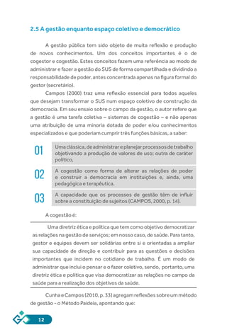 12
2.5 A gestão enquanto espaço coletivo e democrático
A gestão pública tem sido objeto de muita reflexão e produção
de novos conhecimentos. Um dos conceitos importantes é o de
cogestor e cogestão. Estes conceitos fazem uma referência ao modo de
administrar e fazer a gestão do SUS de forma compartilhada e dividindo a
responsabilidade de poder, antes concentrada apenas na figura formal do
gestor (secretário).
Campos (2000) traz uma reflexão essencial para todos aqueles
que desejam transformar o SUS num espaço coletivo de construção da
democracia. Em seu ensaio sobre o campo da gestão, o autor refere que
a gestão é uma tarefa coletiva – sistemas de cogestão – e não apenas
uma atribuição de uma minoria dotada de poder e/ou conhecimentos
especializados e que poderiam cumprir três funções básicas, a saber:
01 Umaclássica,deadministrareplanejarprocessosdetrabalho
objetivando a produção de valores de uso; outra de caráter
político,
02 A cogestão como forma de alterar as relações de poder
e construir a democracia em instituições e, ainda, uma
pedagógica e terapêutica.
03 A capacidade que os processos de gestão têm de influir
sobre a constituição de sujeitos (CAMPOS, 2000, p. 14).
A cogestão é:
Uma diretriz ética e política que tem como objetivo democratizar
as relações na gestão de serviços; em nosso caso, de saúde. Para tanto,
gestor e equipes devem ser solidárias entre si e orientadas a ampliar
sua capacidade de direção e contribuir para as questões e decisões
importantes que incidem no cotidiano de trabalho. É um modo de
administrar que inclui o pensar e o fazer coletivo, sendo, portanto, uma
diretriz ética e política que visa democratizar as relações no campo da
saúde para a realização dos objetivos da saúde.
CunhaeCampos(2010,p.33)agregamreflexõessobreummétodo
de gestão - o Método Paideia, apontando que:
 