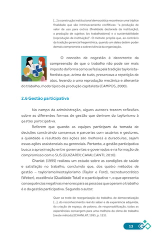 13
[...] a construção institucional democrática reconhece uma tríplice
finalidade que são intrinsecamente conflitivas: “a produção de
valor de uso para outros (finalidade declarada da instituição),
a produção de sujeitos (os trabalhadores) e a sustentabilidade
(reprodução da instituição)”. O método propõe que, ao contrário
da tradição gerencial hegemônica, quando um deles detém poder
demais compromete a sobrevivência da organização.
O conceito de cogestão é decorrente da
compreensão de que o trabalho não pode ser mais
impostodaformacomosefaziapelatradiçãotaylorista-
fordista que, acima de tudo, preservava a repetição de
atos, levando a uma reprodução mecânica e alienante
do trabalho, modo típico da produção capitalista (CAMPOS, 2000).
2.6 Gestão participativa
No campo da administração, alguns autores trazem reflexões
sobre as diferentes formas de gestão que derivam do taylorismo à
gestão participativa.
Referem que quando as equipes participam da tomada de
decisões construindo consensos e parcerias com usuários e gestores,
a qualidade e resultado das ações são melhores e duradouras, sejam
essas ações assistenciais ou gerenciais. Portanto, a gestão participativa
busca a aproximação entre governantes e governados e na formação de
compromisso com o SUS (GUIZARDI; CAVALCANTI, 2010).
Chanlat (1995) realizou um estudo sobre as condições de saúde
e satisfação no trabalho, concluindo que, dos quatro métodos de
gestão – taylorismo/neotaylorismo (Taylor e Ford), tecnoburocrático
(Weber), excelência (Qualidade Total) e o participativo –, o que apresenta
consequênciasnegativasmenoresparaaspessoasqueoperamotrabalho
é o da gestão participativa. Segundo o autor:
Quer se trate de reorganização do trabalho, de democratização
[...], do reconhecimento real do saber e da experiência adquirida,
da criação de espaço, de palavra, de responsabilização, todas as
experiências convergem para uma melhora do clima de trabalho
[neste método] (CHANLAT, 1995, p. 125).
SUS
 