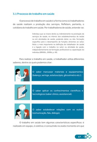 17
3.1 Processo de trabalho em saúde
O processo de trabalho em saúde é a forma como os trabalhadores
de saúde realizam a produção dos serviços. Refletem, portanto, o
cotidiano do trabalho em saúde. Por trabalhadores de saúde, entende-se:
Indivíduo que se insere direta ou indiretamente na prestação de
serviços de saúde, no interior dos estabelecimentos de saúde
ou em atividades de saúde, podendo deter, ou não, formação
específica para o desempenho de funções atinentes ao setor.
Nota: o mais importante na definição de trabalhador de saúde
é a ligação com o trabalho no setor ou atividade de saúde,
independentemente da formação profissional ou capacitação do
indivíduo (BRASIL, 2009b, p. 49).
Para realizar o trabalho em saúde, o trabalhador utiliza diferentes
saberes, dentre os quais podemos citar:
O saber manusear materiais e equipamentos
(balança, seringa, estetoscópio, glicosímetro etc.).
O saber aplicar os conhecimentos científicos e
tecnológicos (saber clínico, assistencial).
O saber estabelecer relações com os outros
(comunicação, fala, diálogo).
O trabalho em saúde tem algumas características específicas: é
realizado em equipe, é coletivo; é consumido no exato momento em que
 