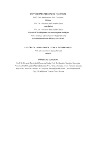 UNIVERSIDADE FEDERAL DO MARANHÃO
Prof.ª Dr.a Nair Portela Silva Coutinho
Reitora
Prof. Dr. Fernando de Carvalho Silva
Vice-Reitor
Prof. Dr. Fernando de Carvalho Silva
Pró-ReitordePesquisaePós-GraduaçãoeInovação
Prof.ª Dr.a Ana Emília Figueiredo de Oliveira
CoordenadoraGeraldaUNA-SUS/UFMA
EDITORA DA UNIVERSIDADE FEDERAL DO MARANHÃO
Prof. Dr. Sanatiel de Jesus Pereira
Diretor
CONSELHO EDITORIAL
Prof. Dr. Ricardo Zimbrão Affonso de Paula; Prof. Dr. Osvaldo Ronaldo Saavedra
Mendez; Prof. Dr. Jadir Machado Lessa; Prof.ª Dr.a Arlene de Jesus Mendes Caldas;
Prof.ª Dr.a Mariléia Santos Cruz da Silva; Bibliotecária Gilvane Carvalho Ferreira;
Prof.ª Dr.a Mônica Teresa Costa Sousa
 