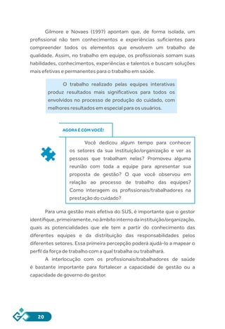 20
Gilmore e Novaes (1997) apontam que, de forma isolada, um
profissional não tem conhecimentos e experiências suficientes para
compreender todos os elementos que envolvem um trabalho de
qualidade. Assim, no trabalho em equipe, os profissionais somam suas
habilidades, conhecimentos, experiências e talentos e buscam soluções
mais efetivas e permanentes para o trabalho em saúde.
O trabalho realizado pelas equipes interativas
produz resultados mais significativos para todos os
envolvidos no processo de produção do cuidado, com
melhores resultados em especial para os usuários.
AGORA É COM VOCÊ!
Você dedicou algum tempo para conhecer
os setores da sua instituição/organização e ver as
pessoas que trabalham nelas? Promoveu alguma
reunião com toda a equipe para apresentar sua
proposta de gestão? O que você observou em
relação ao processo de trabalho das equipes?
Como interagem os profissionais/trabalhadores na
prestação do cuidado?
Para uma gestão mais efetiva do SUS, é importante que o gestor
identifique,primeiramente,noâmbitointernodainstituição/organização,
quais as potencialidades que ele tem a partir do conhecimento das
diferentes equipes e da distribuição das responsabilidades pelos
diferentes setores. Essa primeira percepção poderá ajudá-lo a mapear o
perfil da força de trabalho com a qual trabalha ou trabalhará.
A interlocução com os profissionais/trabalhadores de saúde
é bastante importante para fortalecer a capacidade de gestão ou a
capacidade de governo do gestor.
 