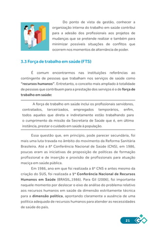 21
Do ponto de vista da gestão, conhecer a
organização interna do trabalho em saúde contribui
para a adesão dos profissionais aos projetos de
mudanças que se pretende realizar e também para
minimizar possíveis situações de conflitos que
ocorrem nos momentos de alternância de poder.
3.3 Força de trabalho em saúde (FTS)	
É comum encontrarmos nas instituições referências ao
contingente de pessoas que trabalham nos serviços de saúde como
“recursos humanos”. Entretanto, o conceito mais ampliado à totalidade
de pessoas que contribuem para a prestação dos serviços é o de força de
trabalho em saúde:
A força de trabalho em saúde inclui os profissionais servidores,
contratados, terceirizados, empregados temporários, enfim,
todos aqueles que direta e indiretamente estão trabalhando para
o cumprimento da missão da Secretaria de Saúde que é, em última
instância, prestar o cuidado em saúde à população.
Essa questão que, em princípio, pode parecer secundária, foi
mais uma luta travada no âmbito do movimento da Reforma Sanitária
Brasileira. Até a 8ª Conferência Nacional de Saúde (CNS), em 1986,
poucas eram as iniciativas de proposição de políticas de formação
profissional e de inserção e provisão de profissionais para atuação
maciça em saúde pública.
Em 1986, ano em que foi realizada a 8ª CNS e antes mesmo da
criação do SUS, foi realizada a 1ª Conferência Nacional de Recursos
Humanos em Saúde (BRASIL,1986). Para Gil (2006), foi importante
naquele momento por deslocar o eixo de análise do problema relativo
aos recursos humanos em saúde da dimensão estritamente técnica
para a dimensão política, apontando claramente a ausência de uma
política adequada de recursos humanos para atender as necessidades
de saúde do país.
 
