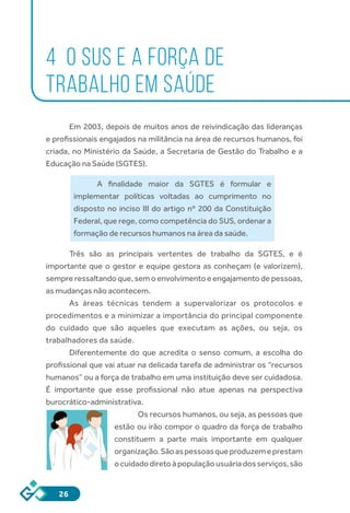 26
4 O SUS E A FORÇA DE
TRABALHO EM SAÚDE
Em 2003, depois de muitos anos de reivindicação das lideranças
e profissionais engajados na militância na área de recursos humanos, foi
criada, no Ministério da Saúde, a Secretaria de Gestão do Trabalho e a
Educação na Saúde (SGTES).
A finalidade maior da SGTES é formular e
implementar políticas voltadas ao cumprimento no
disposto no inciso III do artigo nº 200 da Constituição
Federal, que rege, como competência do SUS, ordenar a
formação de recursos humanos na área da saúde.
Três são as principais vertentes de trabalho da SGTES, e é
importante que o gestor e equipe gestora as conheçam (e valorizem),
sempre ressaltando que, sem o envolvimento e engajamento de pessoas,
as mudanças não acontecem.
As áreas técnicas tendem a supervalorizar os protocolos e
procedimentos e a minimizar a importância do principal componente
do cuidado que são aqueles que executam as ações, ou seja, os
trabalhadores da saúde.
Diferentemente do que acredita o senso comum, a escolha do
profissional que vai atuar na delicada tarefa de administrar os “recursos
humanos” ou a força de trabalho em uma instituição deve ser cuidadosa.
É importante que esse profissional não atue apenas na perspectiva
burocrático-administrativa.
Os recursos humanos, ou seja, as pessoas que
estão ou irão compor o quadro da força de trabalho
constituem a parte mais importante em qualquer
organização.Sãoaspessoasqueproduzemeprestam
ocuidadodiretoàpopulaçãousuáriadosserviços,são
 