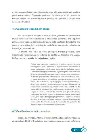 27
as pessoas que fazem a gestão do sistema, são as pessoas que mudam
práticas e modelos. E qualquer processo de mudança só irá ocorrer se
houver adesão dos trabalhadores. É preciso ressignificar o conceito de
gestão do trabalho.
4.1 Gestão do trabalho em saúde
De modo geral, os gestores e equipes gestoras se preocupam
muito com os recursos materiais e financeiros deixando, em segundo
plano, o interesse em compreender como está sua força de trabalho em
termos de motivação, capacitação, satisfação, tempo de trabalho na
instituição, entre outros.
A SGTES, em uma de suas principais frentes políticas, tem
incentivado mecanismos inovadores de gestão do trabalho em saúde.
Define-se como gestão do trabalho em saúde:
Política que trata das relações de trabalho a partir de uma
concepção na qual a participação do trabalhador é fundamental
para a efetividade e eficiência do Sistema Único de Saúde. Notas:
1) O trabalhador é percebido como sujeito e agente transformador
deseuambienteenãoapenasummerorecursohumanorealizador
de tarefas previamente estabelecidas pela administração local.
2) Nessa abordagem, o trabalho é visto como um processo de
trocas, de criatividade, coparticipação e corresponsabilização,
de enriquecimento e comprometimento mútuos. 3) Essa política
pressupõe a garantia de requisitos básicos para a valorização do
trabalhadordasaúdeedoseutrabalho,taiscomo:planodecarreira,
cargos e salários; vínculos de trabalho com proteção social;
espaços de discussão e negociação das relações de trabalho em
saúde, com mesas de negociação permanente e comissões locais
de negociação de condições de trabalho; capacitação e educação
permanente dos trabalhadores; humanização da qualidade do
trabalho, dentre outros (BRASIL, 2009b, p. 28).
4.2 Gestão da educação na saúde
DesdeoadventodaAtençãoPrimáriaemSaúdeaosprimeirosanos
da década de 2000, o Brasil viveu um movimento crescente de reflexões
 