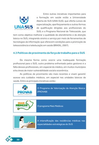 30
Entre outras iniciativas importantes para
a formação em saúde estão a Universidade
Aberta do SUS (UNA-SUS), que oferta cursos de
especialização, aperfeiçoamento e outras formas
de qualificação dirigidas aos profissionais do
SUS; e o Programa Nacional de Telessaúde, que
tem como objetivo melhorar a qualidade do atendimento e da atenção
básica no SUS, integrando ensino e serviço por meio de ferramentas de
tecnologias da informação que oferecem condições para a promoção da
teleassistência e teleducação em saúde (BRASIL, 2007).
4.3 Políticas de provimento da força de trabalho para o SUS
Da mesma forma como ocorre uma inadequada formação
profissional para o SUS, outro problema enfrentado pelos gestores é a
falta desses profissionais, em especial do médico, em muitos municípios
e/ou áreas de maior vulnerabilidade social e econômica.
As políticas de provimento são mais recentes e visam garantir
acesso aos cuidados médicos, em especial nas unidades básicas de
saúde. Entre as principais iniciativas estão:
O Programa de Valorização da Atenção Básica
(PROVAB)
O programa Mais Médicos
A intensificação das residências médicas nas
especialidades estratégicas do SUS
 