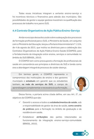 31
Todas essas iniciativas integram a vertente ensino-serviço e
há incentivos técnicos e financeiros para adesão dos municípios. São
possibilidades do gestor e equipe gestora investirem na qualificação dos
processos de trabalho no e para o SUS.
4.4 Contrato Organizativo de Ação Pública Ensino-Serviço
Aindanoescopodessadiscussãosobreaadequaçãodosprocessos
de formação profissional para o SUS, o Ministério da Saúde, em conjunto
com o Ministério da Educação, lançou a Portaria Interministerial nº 1.124,
de 4 de agosto de 2015, que institui as diretrizes para a celebração dos
Contratos Organizativos de Ação Pública Ensino-Saúde (COAPES), para
o fortalecimento da integração entre ensino, serviços e comunidade no
âmbito do SUS (BRASIL, 2015).
O COAPES tem como pressuposto a formação de profissionais de
saúde em consonância aos princípios e diretrizes do SUS e tendo como
eixo a abordagem integral do processo de saúde-doença.
Em termos gerais, o COAPES representa o
compromisso das instituições de ensino e dos gestores
municipais e estaduais em garantir que os estudantes
tenham, na rede de serviços do SUS, o campo de
aprendizagemcomplementarenecessáriaàsuaformação.
Dessa forma, a portaria acima citada define, em seu Art. 2º, os
objetivos do COAPES que são:
üü Garantir o acesso a todos os estabelecimentos de saúde, sob
a responsabilidade do gestor da área de saúde, como cenário
de práticas para a formação no âmbito da graduação e da
residência em saúde.
üü Estabelecer atribuições das partes relacionadas ao
funcionamento da integração ensino-serviço-comunidade
(BRASIL, 2015).
 