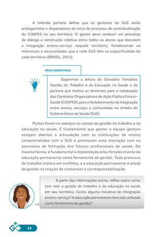 32
A referida portaria define que os gestores do SUS serão
protagonistas e disparadores do início do processo de contratualização
do COAPES no seu território. O gestor deve conduzir um processo
de diálogo e construção coletiva entre todos os atores que discutem
a integração ensino-serviço naquele território, fortalecendo os
interesses e necessidades que a rede SUS têm na especificidade de
cada território (BRASIL, 2015).
PARA SABER MAIS!
Sugerimos a leitura do Glossário Temático
Gestão do Trabalho e da Educação na Saúde e da
portaria que institui as diretrizes para a celebração
dos Contratos Organizativos de Ação Pública Ensino-
Saúde (COAPES), para o fortalecimento da integração
entre ensino, serviços e comunidade no âmbito do
Sistema Único de Saúde (SUS).
Muitos foram os avanços no campo da gestão do trabalho e da
educação na saúde. É fundamental que gestor e equipe gestora
estejam abertos à articulação com as instituições de ensino
comprometidas com o SUS e promovam essa interação com os
processos de formação dos futuros profissionais de saúde. Da
mesma forma, é fundamental a implantação e/ou fortalecimento da
educação permanente como ferramenta de gestão. Todo processo
de trabalho implica em conflitos, e a educação permanente é aliada
da gestão na criação de consensos e corresponsabilização.
A partir das informações acima, reflita sobre como
tem sido a gestão do trabalho e da educação na saúde
em seu território. Existe alguma iniciativa de integração
ensino-serviço?Aeducaçãopermanentetemsidoutilizada
como ferramenta de gestão?
 