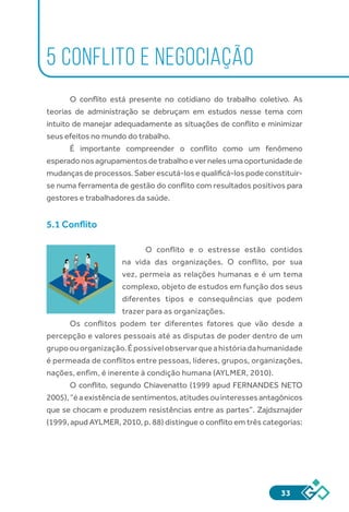 33
5 CONFLITO E NEGOCIAÇÃO
O conflito está presente no cotidiano do trabalho coletivo. As
teorias de administração se debruçam em estudos nesse tema com
intuito de manejar adequadamente as situações de conflito e minimizar
seus efeitos no mundo do trabalho.
É importante compreender o conflito como um fenômeno
esperadonosagrupamentosdetrabalhoevernelesumaoportunidadede
mudanças de processos. Saber escutá-los e qualificá-los pode constituir-
se numa ferramenta de gestão do conflito com resultados positivos para
gestores e trabalhadores da saúde.
5.1 Conflito
O conflito e o estresse estão contidos
na vida das organizações. O conflito, por sua
vez, permeia as relações humanas e é um tema
complexo, objeto de estudos em função dos seus
diferentes tipos e consequências que podem
trazer para as organizações.
Os conflitos podem ter diferentes fatores que vão desde a
percepção e valores pessoais até as disputas de poder dentro de um
grupoouorganização.Épossívelobservarqueahistóriadahumanidade
é permeada de conflitos entre pessoas, líderes, grupos, organizações,
nações, enfim, é inerente à condição humana (AYLMER, 2010).
O conflito, segundo Chiavenatto (1999 apud FERNANDES NETO
2005),“éaexistênciadesentimentos,atitudesouinteressesantagônicos
que se chocam e produzem resistências entre as partes”. Zajdsznajder
(1999, apud AYLMER, 2010, p. 88) distingue o conflito em três categorias:
 