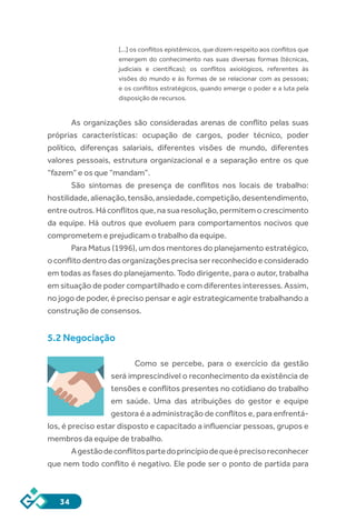 34
[...] os conflitos epistêmicos, que dizem respeito aos conflitos que
emergem do conhecimento nas suas diversas formas (técnicas,
judiciais e científicas); os conflitos axiológicos, referentes às
visões do mundo e às formas de se relacionar com as pessoas;
e os conflitos estratégicos, quando emerge o poder e a luta pela
disposição de recursos.
As organizações são consideradas arenas de conflito pelas suas
próprias características: ocupação de cargos, poder técnico, poder
político, diferenças salariais, diferentes visões de mundo, diferentes
valores pessoais, estrutura organizacional e a separação entre os que
“fazem” e os que “mandam”.
São sintomas de presença de conflitos nos locais de trabalho:
hostilidade,alienação,tensão,ansiedade,competição,desentendimento,
entre outros. Há conflitos que, na sua resolução, permitem o crescimento
da equipe. Há outros que evoluem para comportamentos nocivos que
comprometem e prejudicam o trabalho da equipe.
Para Matus (1996), um dos mentores do planejamento estratégico,
o conflito dentro das organizações precisa ser reconhecido e considerado
em todas as fases do planejamento. Todo dirigente, para o autor, trabalha
em situação de poder compartilhado e com diferentes interesses. Assim,
no jogo de poder, é preciso pensar e agir estrategicamente trabalhando a
construção de consensos.
5.2 Negociação
Como se percebe, para o exercício da gestão
será imprescindível o reconhecimento da existência de
tensões e conflitos presentes no cotidiano do trabalho
em saúde. Uma das atribuições do gestor e equipe
gestora é a administração de conflitos e, para enfrentá-
los, é preciso estar disposto e capacitado a influenciar pessoas, grupos e
membros da equipe de trabalho.
Agestãodeconflitospartedoprincípiodequeéprecisoreconhecer
que nem todo conflito é negativo. Ele pode ser o ponto de partida para
 