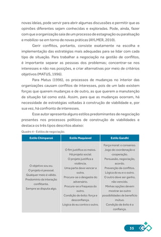 35
novas ideias, pode servir para abrir algumas discussões e permitir que as
opiniões diferentes sejam conhecidas e exploradas. Pode, ainda, fazer
comqueaorganizaçãosaiadeumprocessodeestagnaçãoouparalisação
e mobilize-se em torno de novas práticas (AYLMER, 2010).
Gerir conflitos, portanto, consiste exatamente na escolha e
implementação das estratégias mais adequadas para se lidar com cada
tipo de situação. Para trabalhar a negociação na gestão de conflitos,
é importante separar as pessoas dos problemas; concentrar-se nos
interesses e não nas posições, e criar alternativas por meio de critérios
objetivos (MATUS, 1996).
Para Matus (1996), os processos de mudanças no interior das
organizações causam conflitos de interesses, pois de um lado existem
forças que querem mudanças e de outro, as que querem a manutenção
da situação tal como está. Assim, para que as mudanças ocorram, há
necessidade de estratégias voltadas à construção de viabilidade e, por
sua vez, há confronto de interesses.
Esse autor apresenta alguns estilos predominantes de negociação
presentes nos processos políticos de construção de viabilidades e
destaca os três tipos descritos abaixo:
Quadro 4 - Estilos de negociação.
Estilo Chimpanzé Estilo Maquiavel Estilo Gandhi
O objetivo sou eu.
O projeto é pessoal.
Qualquer meio é válido.
Predomínio da interação
conflitante.
Sempre se disputa algo.
O fim justifica os meios.
Há projeto social.
O projeto justifica a
violência.
Uma parte deve vencer a
outra.
Procura-se o desgaste do
adversário.
Procura-se a fraqueza do
outro.
Condição de êxito: força e
desconfiança.
Lógica do eu contra o outro.
Força moral: o consenso.
Jogo de coordenação e
cooperação.
Persuasão, negociação,
acordo.
Prevenção de conflitos.
Lógica do eu e o outro.
O outro deve ser ganho,
não vencido.
Minhas opções devem
mostrar ao outro
possibilidades de benefício
mútuo.
Condição de êxito é a
confiança.
 