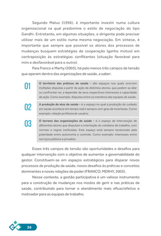 36
Segundo Matus (1996), é importante investir numa cultura
organizacional na qual predomine o estilo de negociação do tipo
Gandhi. Entretanto, em algumas situações, o dirigente pode precisar
utilizar mais de um estilo numa mesma negociação. Em síntese, é
importante que sempre que possível os atores dos processos de
mudanças busquem estratégias de cooperação (ganho mútuo) em
contraposição às estratégias conflitantes (situação favorável para
mim e desfavorável para o outro).
Para Franco e Merhy (2003), há pelo menos três campos de tensão
que operam dentro das organizações de saúde, a saber:
01
O território das práticas de saúde - são espaços nos quais ocorrem
múltiplas disputas a partir da ação de distintos atores, que podem se aliar
ou confrontar-se, a depender de seus respectivos interesses e capacidade
de ação. Como exemplo: disputas entre os membros das equipes de saúde.
02
A produção de atos de saúde - é o espaço no qual a produção do cuidado
em saúde acontece em tempo real e sempre com grau de incertezas. Como
exemplo: relação profissional-usuário.
03
O terreno das organizações de saúde - é o espaço de intervenção de
diferentes atores que disputam a orientação do cotidiano de trabalho, com
normas e regras instituídas. Este espaço está sempre tensionado pela
polaridade entre autonomia e controle. Como exemplo: interesses entre
serviços públicos e privados.
Esses três campos de tensão são oportunidades e desafios para
qualquer intervenção com o objetivo de aumentar a governabilidade do
gestor. Constituem-se em espaços estratégicos para disparar novos
processos de produção da saúde, novos desafios às práticas e conceitos
dominantes e novas relações de poder (FRANCO; MERHY, 2003).
Nesse contexto, a gestão participativa é um valioso instrumento
para a construção de mudanças nos modos de gerir e nas práticas de
saúde, contribuindo para tornar o atendimento mais eficaz/efetivo e
motivador para as equipes de trabalho.
 