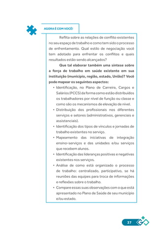 37
AGORA É COM VOCÊ!
Reflita sobre as relações de conflito existentes
noseuespaçodetrabalhoecomotemsidooprocesso
de enfrentamento. Qual estilo de negociação você
tem adotado para enfrentar os conflitos e quais
resultados estão sendo alcançados?
Que tal elaborar também uma síntese sobre
a força de trabalho em saúde existente em sua
instituição (município, região, estado, União)? Você
pode mapear os seguintes aspectos:
•	 Identificação, no Plano de Carreira, Cargos e
Salários(PCCS)daformacomoestãodistribuídos
os trabalhadores por nível de função ou classe e
como são os mecanismos de elevação de nível.
•	 Distribuição dos profissionais nos diferentes
serviços e setores (administrativos, gerenciais e
assistenciais).
•	 Identificação dos tipos de vínculos e jornadas de
trabalho existentes no serviço.
•	 Mapeamento das iniciativas de integração
ensino-serviços e das unidades e/ou serviços
que recebem alunos.
•	 Identificação das lideranças positivas e negativas
existentes nos serviços.
•	 Análise de como está organizado o processo
de trabalho: centralizado, participativo, se há
reuniões das equipes para troca de informações
e reflexões sobre o trabalho.
•	 Compareessassuasobservaçõescomoqueestá
apresentado no Plano de Saúde de seu município
e/ou estado.
 