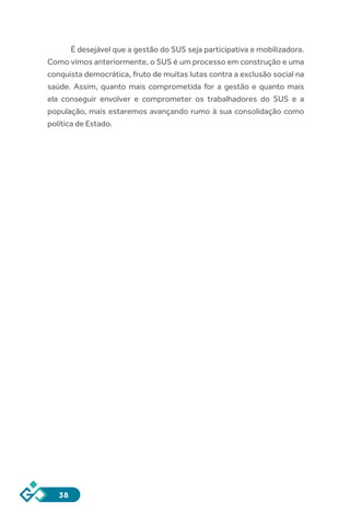 38
É desejável que a gestão do SUS seja participativa e mobilizadora.
Como vimos anteriormente, o SUS é um processo em construção e uma
conquista democrática, fruto de muitas lutas contra a exclusão social na
saúde. Assim, quanto mais comprometida for a gestão e quanto mais
ela conseguir envolver e comprometer os trabalhadores do SUS e a
população, mais estaremos avançando rumo à sua consolidação como
política de Estado.
 