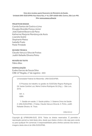 Copyright @ UFMA/UNA-SUS, 2016. Todos os diretos reservados. É permitida a
reprodução parcial ou total desta obra, desde que citada a fonte e não seja para venda
ou para qualquer fim comercial. A responsabilidade pelos direitos autorais dos textos e
imagens desta obra é da UNA-SUS/UFMA.
Esta obra recebeu apoio financeiro do Ministério da Saúde.
Unidade UNA-SUS/UFMA: Rua Viana Vaz, nº 41, CEP: 65020-660. Centro, São Luís-MA.
Site: www.unasus.ufma.br
Projeto de Design
Camila Santos de Castro e Lima
Douglas Brandão França Júnior
João Gabriel Bezerra de Paiva
Katherine Marjorie Mendonça de Assis
Lizandra Sodré
Stephanie Matos
Isabelle Prado
Paola Trindade
Revisão técnica
Claudio Vanucci Silva de Freitas
Judith Rafaelle Oliveira Pinho
Revisão de texto
Fábio Allex
Normalização
Eudes Garcez de Souza Silva
CRB 13ª Região, nº de registro - 453
Universidade Federal do Maranhão. UNA-SUS/UFMA.
O Processo de trabalho na gestão do SUS/Célia Regina Rodrigues
Gil; Isaías Cantóia Luiz; Maria Cristina Rodrigues Gil (Org.). - São Luís,
2016.
44f.: il.
ISBN
1. Gestão em saúde. 2. Saúde pública. 3. Sistema Único de Saúde.
4. UNA-SUS/UFMA. I. Freitas, Claudio Vanucci Silva de. II. Pinho, Judith
Rafaelle Oliveira. III. Título.
CDU 614.2
 