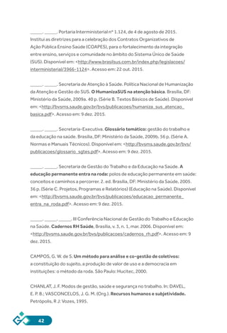 42
_____. _____. Portaria Interministerial nº 1.124, de 4 de agosto de 2015.
Institui as diretrizes para a celebração dos Contratos Organizativos de
Ação Pública Ensino Saúde (COAPES), para o fortalecimento da integração
entre ensino, serviços e comunidade no âmbito do Sistema Único de Saúde
(SUS). Disponível em: <http://www.brasilsus.com.br/index.php/legislacoes/
interministerial/3966-1124>. Acesso em: 22 out. 2015.
_____. _____. Secretaria de Atenção à Saúde. Política Nacional de Humanização
da Atenção e Gestão do SUS. O HumanizaSUS na atenção básica. Brasília, DF:
Ministério da Saúde, 2009a. 40 p. (Série B. Textos Básicos de Saúde). Disponível
em: <http://bvsms.saude.gov.br/bvs/publicacoes/humaniza_sus_atencao_
basica.pdf>. Acesso em: 9 dez. 2015.
_____. _____. Secretaria-Executiva. Glossário temático: gestão do trabalho e
da educação na saúde. Brasília, DF: Ministério da Saúde, 2009b. 56 p. (Série A.
Normas e Manuais Técnicos). Disponível em: <http://bvsms.saude.gov.br/bvs/
publicacoes/glossario_sgtes.pdf>. Acesso em: 9 dez. 2015.
_____. _____. Secretaria de Gestão do Trabalho e da Educação na Saúde. A
educação permanente entra na roda: polos de educação permanente em saúde:
conceitos e caminhos a percorrer. 2. ed. Brasília, DF: Ministério da Saúde, 2005.
36 p. (Série C. Projetos, Programas e Relatórios) (Educação na Saúde). Disponível
em: <http://bvsms.saude.gov.br/bvs/publicacoes/educacao_permanente_
entra_na_roda.pdf>. Acesso em: 9 dez. 2015.
_____. _____. _____. III Conferência Nacional de Gestão do Trabalho e Educação
na Saúde. Cadernos RH Saúde, Brasília, v. 3, n. 1, mar. 2006. Disponível em:
<http://bvsms.saude.gov.br/bvs/publicacoes/cadernos_rh.pdf>. Acesso em: 9
dez. 2015.
CAMPOS, G. W. de S. Um método para análise e co-gestão de coletivos:
a constituição do sujeito, a produção de valor de uso e a democracia em
instituições: o método da roda. São Paulo: Hucitec, 2000.
CHANLAT, J. F. Modos de gestão, saúde e segurança no trabalho. In: DAVEL,
E. P. B.; VASCONCELOS, J. G. M. (Org.). Recursos humanos e subjetividade.
Petrópolis, R J: Vozes, 1995.
 