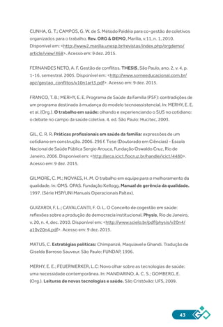43
CUNHA, G. T.; CAMPOS, G. W. de S. Método Paidéia para co-gestão de coletivos
organizados para o trabalho. Rev. ORG & DEMO, Marília, v.11, n. 1, 2010.
Disponível em: <http://www2.marilia.unesp.br/revistas/index.php/orgdemo/
article/view/468>. Acesso em: 9 dez. 2015.
FERNANDES NETO, A. F. Gestão de conflitos. THESIS, São Paulo, ano. 2, v. 4, p.
1-16, semestral. 2005. Disponível em: <http://www.someeducacional.com.br/
apz/gestao_conflitos/v10n1art3.pdf>. Acesso em: 9 dez. 2015.
FRANCO, T. B.; MERHY, E. E. Programa de Saúde da Família (PSF): contradições de
um programa destinado à mudança do modelo tecnoassistencial. In: MERHY, E. E.
et al. (Org.). O trabalho em saúde: olhando e experienciando o SUS no cotidiano:
o debate no campo da saúde coletiva. 4. ed. São Paulo: Hucitec, 2003.
GIL, C. R. R. Práticas profissionais em saúde da família: expressões de um
cotidiano em construção. 2006. 296 f. Tese (Doutorado em Ciências) - Escola
Nacional de Saúde Pública Sergio Arouca, Fundação Oswaldo Cruz, Rio de
Janeiro, 2006. Disponível em: <http://arca.icict.fiocruz.br/handle/icict/4480>.
Acesso em: 9 dez. 2015.
GILMORE, C. M.; NOVAES, H. M. O trabalho em equipe para o melhoramento da
qualidade. In: OMS. OPAS. Fundação Kellogg. Manual de gerência da qualidade.
1997. (Série HSP/UNI Manuais Operacionais Paltex).
GUIZARDI, F. L.; CAVALCANTI, F. O. L. O Conceito de cogestão em saúde:
reflexões sobre a produção de democracia institucional. Physis, Rio de Janeiro,
v. 20, n. 4, dec. 2010. Disponível em: <http://www.scielo.br/pdf/physis/v20n4/
a10v20n4.pdf>. Acesso em: 9 dez. 2015.
MATUS, C. Estratégias políticas: Chimpanzé, Maquiavel e Ghandi. Tradução de
Giselda Barroso Sauveur. São Paulo: FUNDAP, 1996.
MERHY, E. E.; FEUERWERKER, L.C: Novo olhar sobre as tecnologias de saúde:
uma necessidade contemporânea. In: MANDARINO, A. C. S.; GOMBERG, E.
(Org.). Leituras de novas tecnologias e saúde. São Cristóvão: UFS, 2009.
 