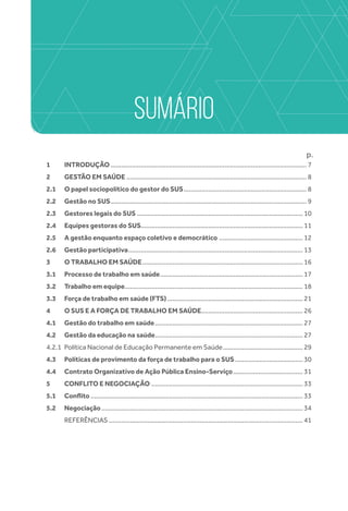 SUMÁRIO
p.
1	INTRODUÇÃO............................................................................................................... 7
2	GESTÃO EM SAÚDE...................................................................................................... 8
2.1	O papel sociopolítico do gestor do SUS...................................................................... 8
2.2	Gestão no SUS............................................................................................................... 9
2.3	Gestores legais do SUS .............................................................................................. 10
2.4	 Equipes gestoras do SUS........................................................................................... 11
2.5	 A gestão enquanto espaço coletivo e democrático ................................................ 12
2.6	Gestão participativa................................................................................................... 13
3	 O TRABALHO EM SAÚDE........................................................................................... 16
3.1	 Processo de trabalho em saúde................................................................................. 17
3.2	Trabalho em equipe..................................................................................................... 18
3.3	 Força de trabalho em saúde (FTS)............................................................................. 21
4 	O SUS E A FORÇA DE TRABALHO EM SAÚDE.......................................................... 26
4.1	Gestão do trabalho em saúde.................................................................................... 27
4.2	Gestão da educação na saúde.................................................................................... 27
4.2.1	 Política Nacional de Educação Permanente em Saúde.............................................. 29
4.3	 Políticas de provimento da força de trabalho para o SUS....................................... 30
4.4	 Contrato Organizativo de Ação Pública Ensino-Serviço........................................ 31
5	 CONFLITO E NEGOCIAÇÃO...................................................................................... 33
5.1	 Conflito........................................................................................................................ 33
5.2	 Negociação.................................................................................................................. 34
	REFERÊNCIAS.............................................................................................................. 41
 