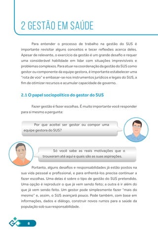 8
2 GESTÃO EM SAÚDE
Para entender o processo de trabalho na gestão do SUS é
importante revisitar alguns conceitos e tecer reflexões acerca deles.
Apesar de relevante, o exercício da gestão é um grande desafio e requer
uma considerável habilidade em lidar com situações imprevisíveis e
problemascomplexos.ParaatuarnacoordenaçãodagestãodoSUScomo
gestor ou componente da equipe gestora, é importante estabelecer uma
“rota de voo” e embasar-se nos instrumentos jurídicos e legais do SUS, a
fim de otimizar recursos e acumular capacidade de governo.
2.1 O papel sociopolítico do gestor do SUS
	
Fazer gestão é fazer escolhas. É muito importante você responder
para si mesmo a pergunta:
Por que aceitei ser gestor ou compor uma
equipe gestora do SUS?
Só você sabe as reais motivações que o
trouxeram até aqui e quais são as suas aspirações.
Portanto, alguns desafios e responsabilidades já estão postos na
sua vida pessoal e profissional, e para enfrentá-los precisa continuar a
fazer escolhas. Uma delas é sobre o tipo de gestão do SUS pretendido.
Uma opção é reproduzir o que já vem sendo feito; a outra é ir além do
que já vem sendo feito. Um gestor pode simplesmente fazer “mais do
mesmo” e, assim, o SUS avançará pouco. Pode também, com base em
informações, dados e diálogo, construir novos rumos para a saúde da
população sob sua responsabilidade.
 