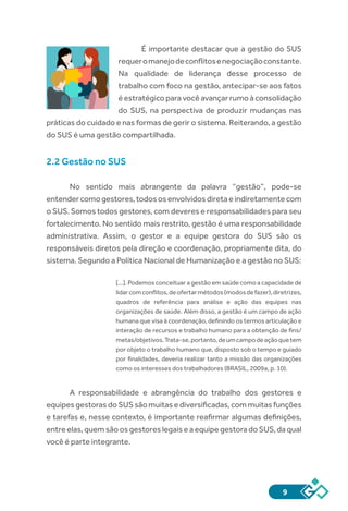9
É importante destacar que a gestão do SUS
requeromanejodeconflitosenegociaçãoconstante.
Na qualidade de liderança desse processo de
trabalho com foco na gestão, antecipar-se aos fatos
é estratégico para você avançar rumo à consolidação
do SUS, na perspectiva de produzir mudanças nas
práticas do cuidado e nas formas de gerir o sistema. Reiterando, a gestão
do SUS é uma gestão compartilhada.
2.2 Gestão no SUS
No sentido mais abrangente da palavra “gestão”, pode-se
entendercomogestores,todososenvolvidosdiretaeindiretamentecom
o SUS. Somos todos gestores, com deveres e responsabilidades para seu
fortalecimento. No sentido mais restrito, gestão é uma responsabilidade
administrativa. Assim, o gestor e a equipe gestora do SUS são os
responsáveis diretos pela direção e coordenação, propriamente dita, do
sistema. Segundo a Política Nacional de Humanização e a gestão no SUS:
[...]. Podemos conceituar a gestão em saúde como a capacidade de
lidarcomconflitos,deofertarmétodos(modosdefazer),diretrizes,
quadros de referência para análise e ação das equipes nas
organizações de saúde. Além disso, a gestão é um campo de ação
humana que visa à coordenação, definindo os termos articulação e
interação de recursos e trabalho humano para a obtenção de fins/
metas/objetivos.Trata-se,portanto,deumcampodeaçãoquetem
por objeto o trabalho humano que, disposto sob o tempo e guiado
por finalidades, deveria realizar tanto a missão das organizações
como os interesses dos trabalhadores (BRASIL, 2009a, p. 10).
A responsabilidade e abrangência do trabalho dos gestores e
equipes gestoras do SUS são muitas e diversificadas, com muitas funções
e tarefas e, nesse contexto, é importante reafirmar algumas definições,
entre elas, quem são os gestores legais e a equipe gestora do SUS, da qual
você é parte integrante.
p 5
 