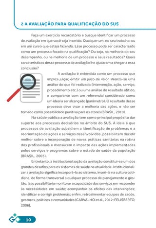 10
2 A AVALIAÇÃO PARA QUALIFICAÇÃO DO SUS
Faça um exercício recordatório e busque identificar um processo
de avaliação em que você seja inserido. Qualquer um, no seu trabalho, ou
em um curso que esteja fazendo. Esse processo pode ser caracterizado
como um processo focado na qualificação? Ou seja, na melhoria do seu
desempenho, ou na melhoria de um processo e seus resultados? Quais
características desse processo de avaliação lhe ajudaram a chegar a essa
conclusão?
A avaliação é entendida como um processo que
implica julgar, emitir um juízo de valor. Realiza-se uma
análise do que foi realizado (intervenção, ação, serviço,
procedimento etc.) ou uma análise do resultado obtido,
e compara-se com um referencial considerado como
um ideal a ser alcançado (parâmetro). O resultado desse
processo deve visar a melhoria das ações, e não ser
tomado como possibilidade punitiva para os atores (BRASIL, 2010).
Na saúde pública a avaliação tem como principal propósito dar
suporte aos processos decisórios no âmbito do SUS. A ideia é que
processos de avaliação subsidiem a identificação de problemas e a
reorientação de ações e serviços desenvolvidos, possibilitem decidir
melhor sobre a incorporação de novas práticas sanitárias na rotina
dos profissionais e mensurem o impacto das ações implementadas
pelos serviços e programas sobre o estado de saúde da população
(BRASIL, 2005).
Entretanto, a institucionalização da avaliação constitui-se um dos
grandes desafios para os sistemas de saúde na atualidade. Institucionali-
zar a avaliação significa incorporá-la ao sistema, inseri-la na cultura coti-
diana, de forma transversal a qualquer processo de planejamento e ges-
tão. Isso possibilitaria monitorar a capacidade dos serviços em responder
às necessidades em saúde; acompanhar os efeitos das intervenções;
identificar e corrigir problemas; enfim, retroalimentar equipes de saúde,
gestores, políticos e comunidades (CARVALHO et al., 2012; FELISBERTO,
2006).
 
