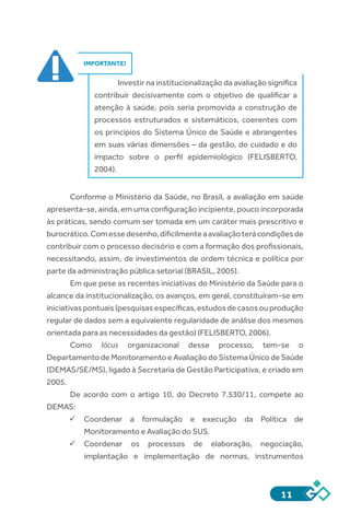 11
IMPORTANTE!
Investir na institucionalização da avaliação significa
contribuir decisivamente com o objetivo de qualificar a
atenção à saúde, pois seria promovida a construção de
processos estruturados e sistemáticos, coerentes com
os princípios do Sistema Único de Saúde e abrangentes
em suas várias dimensões – da gestão, do cuidado e do
impacto sobre o perfil epidemiológico (FELISBERTO,
2004).
Conforme o Ministério da Saúde, no Brasil, a avaliação em saúde
apresenta-se, ainda, em uma configuração incipiente, pouco incorporada
às práticas, sendo comum ser tomada em um caráter mais prescritivo e
burocrático.Comessedesenho,dificilmenteaavaliaçãoterácondiçõesde
contribuir com o processo decisório e com a formação dos profissionais,
necessitando, assim, de investimentos de ordem técnica e política por
parte da administração pública setorial (BRASIL, 2005).
Em que pese as recentes iniciativas do Ministério da Saúde para o
alcance da institucionalização, os avanços, em geral, constituíram-se em
iniciativaspontuais(pesquisasespecíficas,estudosdecasosouprodução
regular de dados sem a equivalente regularidade de análise dos mesmos
orientada para as necessidades da gestão) (FELISBERTO, 2006).
Como lócus organizacional desse processo, tem-se o
Departamento de Monitoramento e Avaliação do Sistema Único de Saúde
(DEMAS/SE/MS), ligado à Secretaria de Gestão Participativa, e criado em
2005.
De acordo com o artigo 10, do Decreto 7.530/11, compete ao
DEMAS:
ü	Coordenar a formulação e execução da Política de
Monitoramento e Avaliação do SUS.
ü	Coordenar os processos de elaboração, negociação,
implantação e implementação de normas, instrumentos
 
