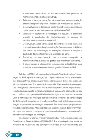 12
e métodos necessários ao fortalecimento das práticas de
monitoramento e avaliação do SUS.
ü	Articular e integrar as ações de monitoramento e avaliação
executadas pelos órgãos e unidades do Ministério da Saúde.
ü	Desenvolver metodologias e apoiar iniciativas que qualifiquem
o processo de monitoramento e avaliação do SUS.
ü	Viabilizar e coordenar a realização de estudos e pesquisas
visando à produção do conhecimento no campo do
monitoramento e avaliação do SUS.
ü	Desenvolver ações com órgãos de controle interno e externo,
com outros órgãos da Administração Federal e com entidades
das áreas de informação e avaliação, visando a ampliar a
qualidade do monitoramento e avaliação do SUS.
ü	Participar da coordenação do processo colegiado de
monitoramento, avaliação e gestão das informações do SUS.
ü	E sistematizar e disseminar informações estratégicas para
subsidiar a tomada de decisão na gestão federal do SUS.
Felisberto (2006) afirma que tentativas de “institucionalizar” a ava-
liação no SUS a partir da criação de “Departamentos” ou outras instân-
cias organizativas, parecem, por si só, não lograrem êxito. Tais iniciativas
são importantes, porém, a condição essencial é ter a avaliação como prá-
tica “introjetada” pelos atores institucionais (profissionais e gestores). O
resultado da completa institucionalização é a completa aceitação e o seu
uso contínuo nas operações diárias dos serviços e secretarias de saúde.
Com a instituição da Atenção Básica como fio condutor da consolidação
do SUS, este sim precisa ser tratado como lócus estratégico para a mobi-
lizaçãodopotencialdaavaliaçãoemsaúde.Sãodiversososprojetoseati-
vidades relacionados à Atenção Básica e atualmente em desenvolvimen-
to, o que representa uma grande oportunidade de contornar os desafios
da institucionalização da avaliação.
VocêjáouviufalardoProgramaNacionaldeMelhoriadoAcessoeda
Qualidade da Atenção Básica (PMAQ-AB)? Trata-se da principal iniciativa
indutora de mudanças nas condições e modos de funcionamento das
 