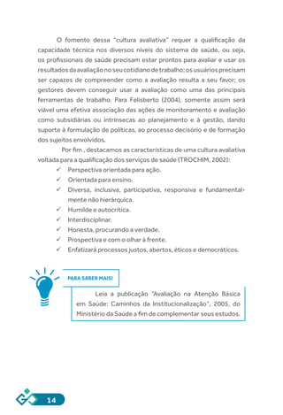 14
O fomento dessa “cultura avaliativa” requer a qualificação da
capacidade técnica nos diversos níveis do sistema de saúde, ou seja,
os profissionais de saúde precisam estar prontos para avaliar e usar os
resultadosdaavaliaçãonoseucotidianodetrabalho;osusuáriosprecisam
ser capazes de compreender como a avaliação resulta a seu favor; os
gestores devem conseguir usar a avaliação como uma das principais
ferramentas de trabalho. Para Felisberto (2004), somente assim será
viável uma efetiva associação das ações de monitoramento e avaliação
como subsidiárias ou intrínsecas ao planejamento e à gestão, dando
suporte à formulação de políticas, ao processo decisório e de formação
dos sujeitos envolvidos.
	 Por fim , destacamos as características de uma cultura avaliativa
voltada para a qualificação dos serviços de saúde (TROCHIM, 2002):
ü	Perspectiva orientada para ação.
ü	Orientada para ensino.	
ü	Diversa, inclusiva, participativa, responsiva e fundamental-
mente não hierárquica.
ü	Humilde e autocrítica.
ü	Interdisciplinar.
ü	Honesta, procurando a verdade.
ü	Prospectiva e com o olhar à frente.
ü	Enfatizará processos justos, abertos, éticos e democráticos.
PARA SABER MAIS!
Leia a publicação “Avaliação na Atenção Básica
em Saúde: Caminhos da Institucionalização”, 2005, do
Ministério da Saúde a fim de complementar seus estudos.
 