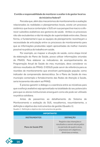 16
E então a responsabilidade de monitorar e avaliar é do gestor local ou
da iniciativa federal?
Perceba que, além dos mecanismos de monitoramento e avaliação
relacionados às realidades e planejamentos locais, existe um processo
sistêmico que busca contemplar o SUS em sua perspectiva macro e ofe-
recer subsídios avaliativos aos gestores de saúde. Ambos os processos
não são excludentes e não há relação de superioridade entre eles. Dessa
forma, o fundamental é que as equipes de planejamento reconheçam a
necessidade de articulação entre os processos de monitoramento para
que as informações produzidas sejam aproveitadas da melhor maneira
possível na prática do trabalho em saúde.
Por exemplo, ao mapear a situação de saúde, como etapa inicial
da elaboração do Plano de Saúde, posso utilizar informações oriundas
do PNASS. Para elaborar os indicadores de acompanhamento da
Programação Anual de Saúde do meu município, devo considerar os
últimos resultados do PMAQ. O IDSUS pode servir de referência para as
reuniões de monitoramento que envolvam participação popular, como
indicador de compreensão democrática. Se o Plano de Saúde do meu
município contempla o fortalecimento das Redes de Atenção à Saúde,
seria incoerente não aderir ao PMAQ.
É preciso garantir o diálogo e a coerência entre as iniciativas para
que o esforço avaliativo seja aproveitado na totalidade do seu potencial e
para que os atores institucionais enxerguem como ele pode ser utilizado
na prática cotidiana.
Antes de passarmos ao detalhamento do Sistema de
Monitoramento e avaliação do SUS, ressaltemos, resumidamente, a
definição e objetivo dos instrumentos de gestão (Quadro 1).
Quadro 1- Definição e objetivo dos instrumentos de gestão.
IMPORTANTE!
INSTRUMENTOS DEFINIÇÃO
Plano de Saúde (PS)
Registro das intenções e
resultados a serem alcançados
no período de quatro anos,
expressos em objetivos,
diretrizes e metas.
 