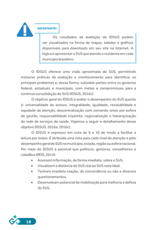 18
IMPORTANTE!
Os resultados da avaliação do IDSUS podem
ser visualizados na forma de mapas, tabelas e gráficos
disponíveis para downloads em seu site na Internet. A
lógica é apresentar o SUS que atende o residente em cada
município brasileiro.
	
O IDSUS oferece uma visão aproximada do SUS, permitindo
instaurar práticas de avaliação e monitoramento para identificar os
principais problemas e, dessa forma, subsidiar pactos entre os gestores
federal, estaduais e municipais, com metas e compromissos para a
contínua consolidação do SUS (IDSUS, 2016c).
O objetivo geral do IDSUS é avaliar o desempenho do SUS quanto
à: universalidade do acesso, integralidade, igualdade, resolubilidade e
equidade da atenção, descentralização com comando único por esfera
de gestão, responsabilidade tripartite, regionalização e hierarquização
da rede de serviços de saúde. Vejamos a seguir o detalhamento desse
objetivo (IDSUS, 2016a; 2016c).
O IDSUS é expresso em nota de 0 a 10 de modo a facilitar a
leitura por todos. É atribuída uma nota para cada nível da atenção e pelo
desempenhogeraldoSUSnomunicípio,estado,regiãoouesferanacional.
Por meio do IDSUS é possível que políticos, gestores, conselheiros e
cidadãos (REIS, 2014):
•	 Acessem informação, de forma imediata, sobre o SUS.
•	 Visualizem a distância do SUS real ao SUS nota ideal.
•	 Tenham imediata reação, de concordância ou não e diversos
questionamentos.
•	 Desenvolvam potencial de mobilização para melhoria e defesa
do SUS.
 