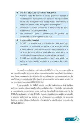 19
èè Quais os objetivos específicos do IDSUS?
•	 Avaliar a rede de atenção à saúde quanto ao acesso e
resultados das ações e serviços de saúde na vigilância em
saúde e na atenção básica, especializada ambulatorial e
hospitalar, assim como de urgência e emergência.
•	 Identificar e avaliar problemas e deficiências do SUS,
subsidiando a superação destes.
•	 Ser referência para a construção de pactos de
compromissos entre gestores do SUS.
èè O que o IDSUS avalia?
•	 O SUS que atende aos residentes de cada município
brasileiro: na vigilância em saúde e na atenção básica
e especializada realizada no município de residência e
na atenção especializada realizada nos municípios de
referência, de uma região, de um estado ou nacional.
•	 O SUS que atende aos residentes em cada região de
saúde, estado, região brasileira e em todo o território
nacional.
	
No modelo avaliativo realizado pelo IDSUS conta-se com um bloco
de caracterização, segundo a homogeneidade dos municípios brasileiros,
que foram agrupados em relação às semelhanças: socioeconômicas; do
perfildemortalidadeinfantil;edaestruturadosistemadesaúdeexistente
no território municipal (IDSUS, 2016b).
A composição do IDSUS conta com 24 indicadores distribuídos
entre a atenção básica, as atenções ambulatorial e hospitalar e a urgência
e emergência, constituindo cinco índices. A avaliação de desempenho do
SUS efetuada por meio do IDSUS é focada no cuidado na saúde, avaliando
o acesso potencial ou obtido e a efetividade do cuidado na atenção
básica, as atenções ambulatorial e hospitalar e a urgência e emergência
(IDSUS, 2016a).
 