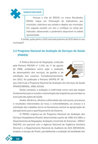 22
AGORA É COM VOCÊ!
Acesse o site do IDSUS; no menu Resultados
IDSUS, clique em Pontuação de Indicadores por
município, selecione seu estado e depois seu município.
Em seguida escolha um ano e verifique as notas por
indicador, observando o parâmetro disponível na tabela
apresentada.
	 E então, quão perto o SUS real está próximo do SUS ideal no seu
município?
3.2 Programa Nacional de Avaliação de Serviços de Saúde
(PNASS)
A Política Nacional de Regulação, instituída
pela Portaria MS/GM nº 1.559, de 1º de agosto
de 2008, estabelece como ação a avaliação
de desempenho dos serviços, da gestão e de
satisfação dos usuários. Complementarmente,
em 2015, foi publicada a Portaria GM/MS Nº 28
que reformula o Programa Nacional de Avaliação dos Serviços de Saúde
(PNASS) (BRASIL, 2008, 2015b).
Neste contexto, a avaliação é reafirmada como uma das etapas
fundamentais para a revisão e reorientação das trajetórias percorridas na
execução das ações de saúde.
Avaliar eficiência, eficácia e efetividade das estruturas, processos
e resultados relacionados ao risco, a vulnerabilidades, ao acesso e à
satisfação dos cidadãos torna-se ferramenta central na apropriação do
planejamento para o aperfeiçoamento do Sistema.
O PNASS originou-se do Programa Nacional de Avaliação dos
Serviços Hospitalares (Pnash), desenvolvido a partir de 1998. Em 2004, o
Departamento de Regulação, Avaliação e Controle de Sistemas – DRAC/
SAS/MS, em parceria com a Agência Nacional de Vigilância Sanitária
(Anvisa) e o Departamento Nacional de Auditoria do SUS (DENASUS),
ampliou o escopo do Pnash, possibilitando a avaliação da totalidade dos
 