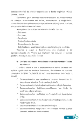 23
estabelecimentos de atenção especializada e dando origem ao PNASS
(BRASIL, 2015a).
De maneira geral, o PNASS visa avaliar todos os estabelecimentos
de atenção especializada em saúde, ambulatoriais e hospitalares,
contempladoscomaportefinanceiroprovenientedeprogramas,políticas
e incentivos do Ministério da Saúde.
As seguintes dimensões são avaliadas (BRASIL, 2015b):
•	Estrutura.
•	Processo.
•	Resultado.
•	Produção do cuidado.
•	Gerenciamento de risco.
•	Satisfação dos usuários em relação ao atendimento recebido.
Vejamos a seguir o detalhamento dos objetivos e da
operacionalização do PNASS que implicam nos serviços e esferas
gestoras municipal, estadual e federal.
èè Quaisoscritériosdeinclusãodosestabelecimentosdesaúde
no PNASS?
O critério básico é que o estabelecimento tenha recebido um
aporte significativo de recursos financeiros, decorrentes de políticas
prioritárias (PORTAL DA SAÚDE, 2016c). Lista de critérios de inclusão o
PNASS:
ü	Estabelecimentos que receberam recursos financeiros do
Incentivo de Adesão à Contratualização (IAC).
ü	Estabelecimentos habilitados/qualificados na Rede Cegonha.
ü	Estabelecimentos habilitados/qualificados na Rede de
Urgências e Emergências.
ü	Estabelecimentos habilitados em Terapia Renal Substitutiva
(TRS).
ü	Estabelecimentos habilitados como Centros Especializados de
Reabilitação (CER).
ü	Estabelecimentos habilitados em Oncologia.
ü	Estabelecimentos hospitalares de natureza jurídica pública
(federais, estaduais ou municipais).
 