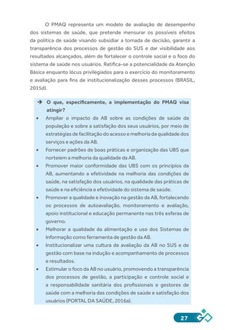 27
O PMAQ representa um modelo de avaliação de desempenho
dos sistemas de saúde, que pretende mensurar os possíveis efeitos
da política de saúde visando subsidiar a tomada de decisão, garantir a
transparência dos processos de gestão do SUS e dar visibilidade aos
resultados alcançados, além de fortalecer o controle social e o foco do
sistema de saúde nos usuários. Ratifica-se a potencialidade da Atenção
Básica enquanto lócus privilegiados para o exercício do monitoramento
e avaliação para fins de institucionalização desses processos (BRASIL,
2015d).
èè O que, especificamente, a implementação do PMAQ visa
atingir?
•	 Ampliar o impacto da AB sobre as condições de saúde da
população e sobre a satisfação dos seus usuários, por meio de
estratégias de facilitação do acesso e melhoria da qualidade dos
serviços e ações da AB.
•	 Fornecer padrões de boas práticas e organização das UBS que
norteiem a melhoria da qualidade da AB.
•	 Promover maior conformidade das UBS com os princípios da
AB, aumentando a efetividade na melhoria das condições de
saúde, na satisfação dos usuários, na qualidade das práticas de
saúde e na eficiência e efetividade do sistema de saúde.
•	 Promover a qualidade e inovação na gestão da AB, fortalecendo
os processos de autoavaliação, monitoramento e avaliação,
apoio institucional e educação permanente nas três esferas de
governo.
•	 Melhorar a qualidade da alimentação e uso dos Sistemas de
Informação como ferramenta de gestão da AB.
•	 Institucionalizar uma cultura de avaliação da AB no SUS e de
gestão com base na indução e acompanhamento de processos
e resultados.
•	 Estimular o foco da AB no usuário, promovendo a transparência
dos processos de gestão, a participação e controle social e
a responsabilidade sanitária dos profissionais e gestores de
saúde com a melhoria das condições de saúde e satisfação dos
usuários (PORTAL DA SAÚDE, 2016a).
 
