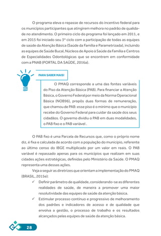 28
O programa eleva o repasse de recursos do incentivo federal para
os municípios participantes que atingirem melhora no padrão de qualida-
de no atendimento. O primeiro ciclo do programa foi lançado em 2011, e
em 2015 foi iniciado seu 3º ciclo com a participação de todas as equipes
de saúde da Atenção Básica (Saúde da Família e Parametrizada), incluindo
asequipesdeSaúdeBucal,NúcleosdeApoioàSaúdedaFamíliaeCentros
de Especialidades Odontológicas que se encontrem em conformidade
com a PNAB (PORTAL DA SAÚDE, 2016a).
PARA SABER MAIS!
O PMAQ corresponde a uma das fontes variáveis
do Piso da Atenção Básica (PAB). Para financiar a Atenção
Básica,oGovernoFederalpormeiodaNormaOperacional
Básica (NOB96), propôs duas formas de remuneração,
que chamou de PAB: esse piso é o mínimo que o município
recebe do Governo Federal para cuidar da saúde dos seus
cidadãos. O governo dividiu o PAB em duas modalidades,
o PAB fixo e o PAB variável .
O PAB fixo é uma Parcela de Recursos que, como o próprio nome
diz, é fixa e calculada de acordo com a população do município, referente
ao último censo do IBGE multiplicado por um valor em reais. O PAB
variável é repassado apenas para os municípios que realizam em suas
cidades ações estratégicas, definidas pelo Ministério da Saúde. O PMAQ
representa uma dessas ações.
VejaaseguirasdiretrizesqueorientamaimplementaçãodoPMAQ
(BRASIL, 2015e):
ü	Definirparâmetrodequalidade,considerando-seasdiferentes
realidades de saúde, de maneira a promover uma maior
resolutividade das equipes de saúde da atenção básica.
ü	Estimular processo contínuo e progressivo de melhoramento
dos padrões e indicadores de acesso e de qualidade que
envolva a gestão, o processo de trabalho e os resultados
alcançados pelas equipes de saúde da atenção básica.
 