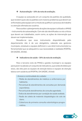 31
èè Autoavaliação - 10% da nota de avaliação.
A equipe se autoavalia em um conjunto de padrões de qualidade,
que revelam quais são os padrões com maiores problemas que devem ser
enfrentadospelaequipecomointuitodequalificaroprocessodetrabalho
e a atenção ofertada aos usuários.
Para auxiliar o planejamento de ações da equipe é utilizado o AMAQ
- instrumento de autoavaliação. Com ele são identificados os nós críticos
que devem ser trabalhados, assim como, as ações de intervenção que
devem ser implementadas. 
Ressalta-se que esse instrumento disponibilizado pelo
departamento não é de uso obrigatório, cabendo aos gestores
municipais, estaduais e equipes definirem o uso do(s) instrumento(s) ou
ferramenta(s) que se adeque(m) a sua necessidade e realidade (PORTAL
DA SAÚDE, 2016b).
èè Indicadores de saúde - 30% da nota de avaliação.
Para o terceiro ciclo do PMAQ a gestão municipal e as equipes
pactuaramnaadesãoumconjuntodeindicadores,queestãodivididospor
eixos, são eles para as equipes de atenção básica e equipes de atenção
básica com saúde bucal (PORTAL DA SAÚDE, 2016d):
• Acesso e continuidade do cuidado:
- Média de atendimentos de médicos e enfermeiros por
habitante.
- Percentual de atendimentos de consultas por demanda
espontânea.
- Percentual de atendimentos de consulta agendada.
- Índice de atendimentos por condição de saúde avaliada.
- Razão de coleta de material citopatológico do colo do
útero.
- Cobertura de primeira consulta odontológica progra-
mática.
 