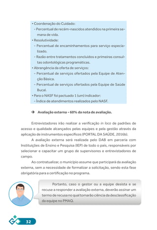 32
• Coordenação do Cuidado:
- Percentual de recém-nascidos atendidos na primeira se-
mana de vida.
• Resolutividade:
- Percentual de encaminhamentos para serviço especia-
lizado.
- Razão entre tratamentos concluídos e primeiras consul-
tas odontológicas programáticas.
• Abrangência da oferta de serviços:
- Percentual de serviços ofertados pela Equipe de Aten-
ção Básica.
- Percentual de serviços ofertados pela Equipe de Saúde
Bucal.
• Para o NASF foi pactuado 1 (um) indicador:
- Índice de atendimentos realizados pelo NASF.
èè Avaliação externa - 60% da nota de avaliação.
Entrevistadores irão realizar a verificação  in loco  de padrões de
acesso e qualidade alcançados pelas equipes e pela gestão através da
aplicação de instrumentos específicos (PORTAL DA SAÚDE, 2016b). 
A avaliação externa será realizada pelo DAB em parceria com
Instituições de Ensino e Pesquisa (IEP) de todo o país, responsáveis por
selecionar e capacitar um grupo de supervisores e entrevistadores de
campo. 
Ao contratualizar, o município assume que participará da avaliação
externa, sem a necessidade de formalizar a solicitação, sendo esta fase
obrigatória para a certificação no programa.
Portanto, caso o gestor ou a equipe desista e se
recuse a responder a avaliação externa, deverão assinar um
termoderecusanoqualtomarãociênciadadesclassificação
da equipe no PMAQ. 
 
