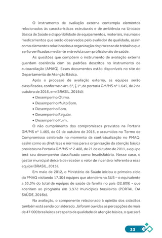 33
O instrumento de avaliação externa contempla elementos
relacionados às características estruturais e de ambiência na Unidade
Básica de Saúde e disponibilidade de equipamentos, materiais, insumos e
medicamentos que serão observados pelo avaliador de qualidade, assim
como elementos relacionados a organização do processo de trabalho que
serão verificados mediante entrevista com profissionais de saúde. 
As questões que compõem o instrumento de avaliação externa
guardam coerência com os padrões descritos no instrumento de
autoavaliação (AMAQ). Esses documentos estão disponíveis no site do
Departamento de Atenção Básica.
Após o processo de avaliação externa, as equipes serão
classificadas, conforme o art. 6º, § 1º, da portaria GM/MS nº 1.645, de 2 de
outubro de 2015, em (BRASIL, 2015d):
•	Desempenho Ótimo.
•	Desempenho Muito Bom.
•	Desempenho Bom.
•	Desempenho Regular.
•	Desempenho Ruim.
O não cumprimento dos compromissos previstos na Portaria
GM/MS nº 1.465, de 02 de outubro de 2015, e assumidos no Termo de
Compromisso celebrado no momento da contratualização no PMAQ,
assim como as diretrizes e normas para a organização da atenção básica
previstas na Portaria GM/MS nº 2.488, de 21 de outubro de 2011, a equipe
terá seu desempenho classificado como Insatisfatório. Nesse caso, o
gestor municipal deixará de receber o valor de incentivo referente a essa
equipe (BRASIL, 2015).
Em maio de 2012, o Ministério da Saúde iniciou o primeiro ciclo
do PMAQ visitando 17.304 equipes que atendem no SUS – o equivalente
a 53,3% do total de equipes de saúde da família no país (32.809) - que
aderiram ao programa em 3.972 municípios brasileiros (PORTAL DA
SAÚDE, 2016b).
Na avaliação, o componente relacionado à opinião dos cidadãos
tambémestásendoconsiderado.Jáforamouvidasaspercepçõesdemais
de47.000brasileirosarespeitodaqualidadedaatençãobásica,oqueserá
 