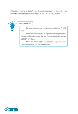 34
utilizado no momento da definição do volume de recursos financeiros que
serão transferidos aos municípios (PORTAL DA SAÚDE, 2016d).
PARA SABER MAIS!
Para aprofundar sua compreensão sobre o PMAQ,
leia:
ManualInstrutivoparaasequipesdeAtençãoBásica
(Saúde da Família, Saúde Bucal e Equipes Parametrizadas)
e NASF – 3º Ciclo.
ManualInstrutivoparaosCentrosdeEspecialidades
Odontológicas – 2º Ciclo PMAQ CEO.
 