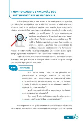 35
4 MONITORAMENTO E AVALIAÇÃO DOS
INSTRUMENTOS DE GESTÃO DO SUS
Além de estabelecer mecanismos de monitoramento e avalia-
ção das ações planejadas e executadas, um sistema de monitoramento
abrangente e institucionalizado precisa prever a avaliação do processo de
planejamento e da forma em que os resultados da avaliação estão sendo
usados. Isso significa que não podemos pressupor
que todo planejamento já traz intuitivamente as ca-
racterísticas fundamentais preconizadas pelo Mi-
nistério da Saúde: participação dos diversos atores,
análise de cenários pautada nas necessidades de
saúde da população e estabelecimento de mecanis-
mos de monitoramento e avaliação robustos. É necessário avaliar a pre-
sença, o processo de construção e o uso dessas características.
Trata-se de um mecanismo de meta-análise, por meio do qual
avaliamos em que medida a avaliação está sendo usada para corrigir
processos e reprogramar operações.
REFLETINDO!
Mas então, como saber se um processo de
planejamento e avaliação cumpre os requisitos
necessários para aproximar-se da efetividade? Você
é capaz de emitir um juízo de valor sobre o processo de
formulação dos instrumentos de planejamento na esfera
do seu estado ou município?
Você é capaz de identificar aspectos de fragilidade
no processo de planejamento?
E as experiências exitosas no uso das informações
geradas pelos instrumentos, são perceptíveis?
Pararesponderessesquestionamentoscomprecisãoénecessário
recorrer aos mecanismos de monitoramento e avaliação, pois para emitir
 