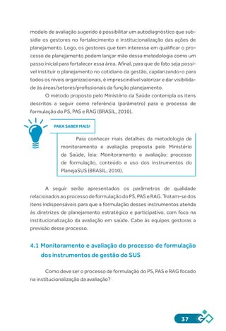 37
modelo de avaliação sugerido é possibilitar um autodiagnóstico que sub-
sidie os gestores no fortalecimento e institucionalização das ações de
planejamento. Logo, os gestores que tem interesse em qualificar o pro-
cesso de planejamento podem lançar mão dessa metodologia como um
passo inicial para fortalecer essa área. Afinal, para que de fato seja possí-
vel instituir o planejamento no cotidiano da gestão, capilarizando-o para
todos os níveis organizacionais, é imprescindível valorizar e dar visibilida-
de às áreas/setores/profissionais da função planejamento.
O método proposto pelo Ministério da Saúde contempla os itens
descritos a seguir como referência (parâmetro) para o processo de
formulação do PS, PAS e RAG (BRASIL, 2010).
PARA SABER MAIS!
Para conhecer mais detalhes da metodologia de
monitoramento e avaliação proposta pelo Ministério
da Saúde, leia: Monitoramento e avaliação: processo
de formulação, conteúdo e uso dos instrumentos do
PlanejaSUS (BRASIL, 2010).
A seguir serão apresentados os parâmetros de qualidade
relacionadosaoprocessodeformulaçãodoPS,PASeRAG.Tratam-sedos
itens indispensáveis para que a formulação desses instrumentos atenda
às diretrizes de planejamento estratégico e participativo, com foco na
institucionalização da avaliação em saúde. Cabe às equipes gestoras a
previsão desse processo.
4.1 Monitoramento e avaliação do processo de formulação
dos instrumentos de gestão do SUS
Como deve ser o processo de formulação do PS, PAS e RAG focado
na institucionalização da avaliação?
 