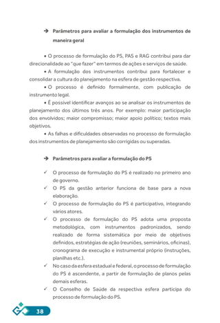 38
èè Parâmetros para avaliar a formulação dos instrumentos de
maneira geral
•	O processo de formulação do PS, PAS e RAG contribui para dar
direcionalidade ao “que fazer” em termos de ações e serviços de saúde.
•	A formulação dos instrumentos contribui para fortalecer e
consolidar a cultura do planejamento na esfera de gestão respectiva.
•	O processo é definido formalmente, com publicação de
instrumento legal.
•	É possível identificar avanços ao se analisar os instrumentos de
planejamento dos últimos três anos. Por exemplo: maior participação
dos envolvidos; maior compromisso; maior apoio político; textos mais
objetivos.
•	As falhas e dificuldades observadas no processo de formulação
dos instrumentos de planejamento são corrigidas ou superadas.
èè Parâmetros para avaliar a formulação do PS
ü	O processo de formulação do PS é realizado no primeiro ano
de governo.
ü	O PS da gestão anterior funciona de base para a nova
elaboração.
ü	O processo de formulação do PS é participativo, integrando
vários atores.
ü	O processo de formulação do PS adota uma proposta
metodológica, com instrumentos padronizados, sendo
realizado de forma sistemática por meio de objetivos
definidos, estratégias de ação (reuniões, seminários, oficinas),
cronograma de execução e instrumental próprio (instruções,
planilhas etc.).
ü	Nocasodaesferaestadualefederal,oprocessodeformulação
do PS é ascendente, a partir de formulação de planos pelas
demais esferas.
ü	O Conselho de Saúde da respectiva esfera participa do
processo de formulação do PS.
 