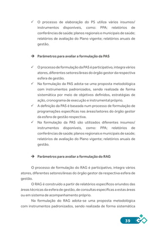 39
ü	O processo de elaboração do PS utiliza vários insumos/
instrumentos disponíveis, como: PPA; relatórios de
conferênciasdesaúde;planosregionaisemunicipaisdesaúde;
relatórios de avaliação do Plano vigente; relatórios anuais de
gestão.
èè Parâmetros para avaliar a formulação da PAS
ü	OprocessodeformulaçãodaPASéparticipativo,integravários
atores,diferentessetores/áreasdoórgãogestordarespectiva
esfera de gestão.
ü	Na formulação da PAS adota-se uma proposta metodológica
com instrumentos padronizados, sendo realizada de forma
sistemática por meio de objetivos definidos, estratégias de
ação, cronograma de execução e instrumental próprio.
ü	A definição da PAS é baseada num processo de formulação de
programações específicas nas áreas/setores do órgão gestor
da esfera de gestão respectiva.
ü	Na formulação da PAS são utilizados diferentes insumos/
instrumentos disponíveis, como: PPA; relatórios de
conferênciasdesaúde;planosregionaisemunicipaisdesaúde;
relatórios de avaliação do Plano vigente; relatórios anuais de
gestão.
èè Parâmetros para avaliar a formulação do RAG
O processo de formulação do RAG é participativo, integra vários
atores, diferentes setores/áreas do órgão gestor da respectiva esfera de
gestão.
O RAG é construído a partir de relatórios específicos oriundos das
áreas técnicas da esfera de gestão, de consultas específicas a estas áreas
ou em sistema de acompanhamento próprio.
Na formulação do RAG adota-se uma proposta metodológica
com instrumentos padronizados, sendo realizada de forma sistemática
 